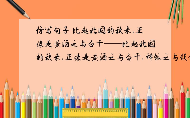 仿写句子 比起北国的秋来,正像是黄酒之与白干——比起北国的秋来,正像是黄酒之与白干,稀饭之与馍馍,鲈鱼之与大蟹,黄犬之与骆驼.仿写的内容最好也是有 什么国的什么季节的 之中也有什