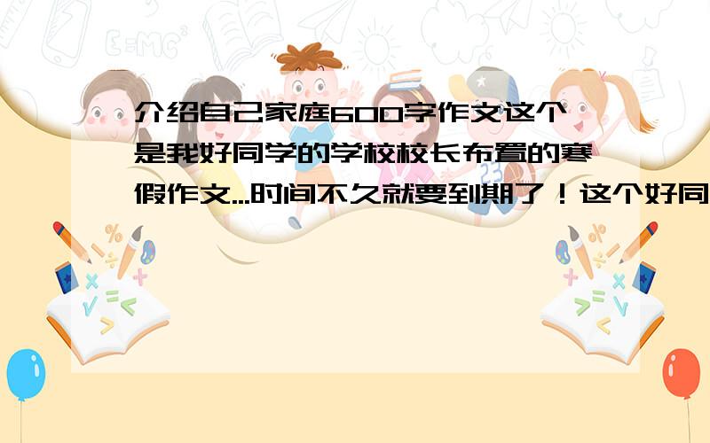 介绍自己家庭600字作文这个是我好同学的学校校长布置的寒假作文...时间不久就要到期了！这个好同学以前帮了我很多，我这次也想帮帮她！《我的一家》（主要写出家庭原籍，现址，家庭