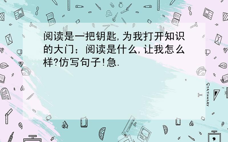 阅读是一把钥匙,为我打开知识的大门；阅读是什么,让我怎么样?仿写句子!急.