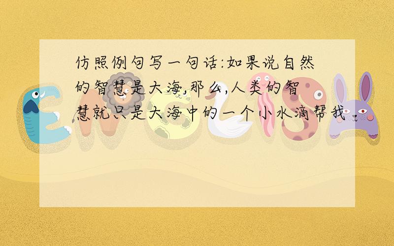 仿照例句写一句话:如果说自然的智慧是大海,那么,人类的智慧就只是大海中的一个小水滴帮我