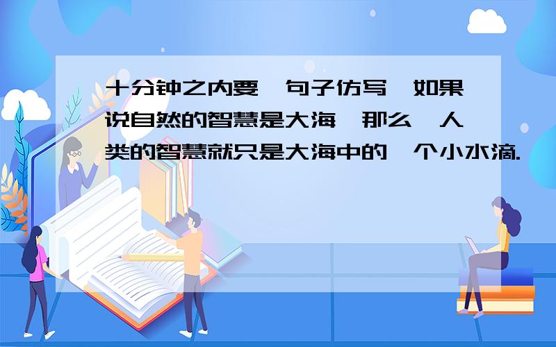 十分钟之内要【句子仿写】如果说自然的智慧是大海,那么,人类的智慧就只是大海中的一个小水滴.　　如果说自然的智慧是大海,那么,人类的智慧就只是大海中的一个小水滴.仿写：如果……