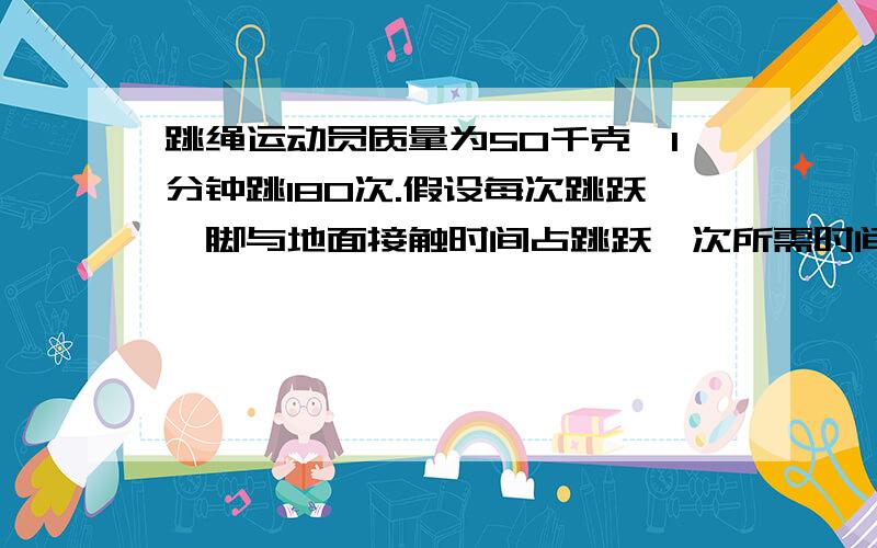 跳绳运动员质量为50千克,1分钟跳180次.假设每次跳跃,脚与地面接触时间占跳跃一次所需时间2/5.跳绳运动员质量为50千克,1分钟跳180次.假设每次跳跃中,脚与地面的接触时间占跳跃一次所需时间