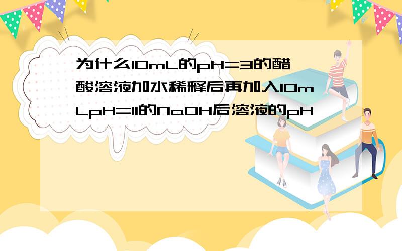 为什么10mL的pH=3的醋酸溶液加水稀释后再加入10mLpH=11的NaOH后溶液的pH