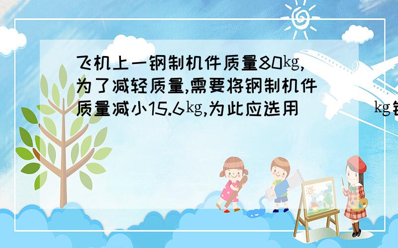 飞机上一钢制机件质量80㎏,为了减轻质量,需要将钢制机件质量减小15.6㎏,为此应选用____㎏铝制零件代替机部分钢制零件