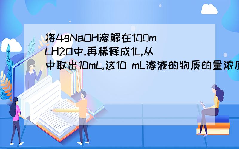 将4gNaOH溶解在100mLH2O中,再稀释成1L,从中取出10mL,这10 mL溶液的物质的量浓度是 A.0.01mol/L B.0.1mo将4gNaOH溶解在100mLH2O中,再稀释成1L,从中取出10mL,这10 mL溶液的物质的量浓度是A.0.01mol/LB.0.1mol/LC.1mol/LD