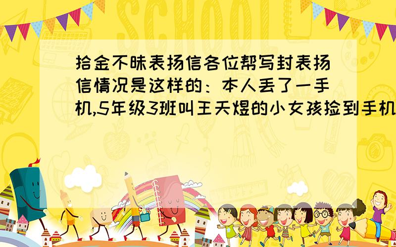 拾金不昧表扬信各位帮写封表扬信情况是这样的：本人丢了一手机,5年级3班叫王天煜的小女孩捡到手机并马上给我妈妈联系,因为我有点事,当天并没有拿到手机,后来她又多次主动于我取得联