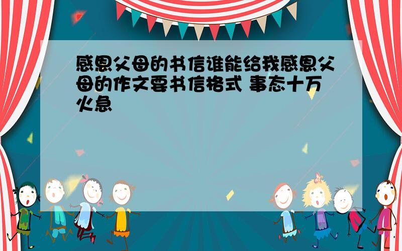 感恩父母的书信谁能给我感恩父母的作文要书信格式 事态十万火急