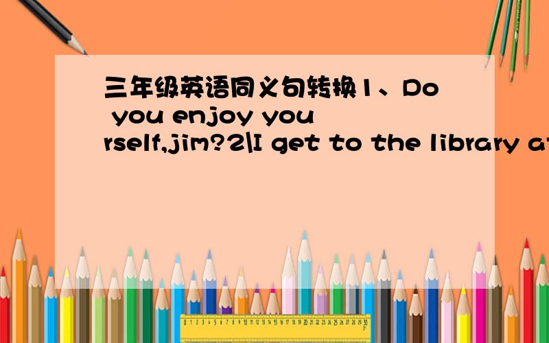 三年级英语同义句转换1、Do you enjoy yourself,jim?2\I get to the library at six3\There is a pay phone in the neiborhood他是填空型的1、do you ____ ____,jim?2、I _____ ______the library at six.3、There's pay phone ____ _____