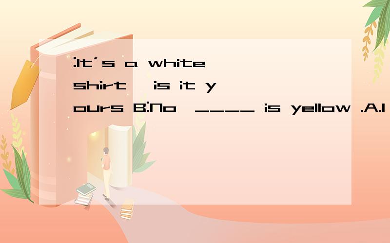 :It’s a white shirt ,is it yours B:No,____ is yellow .A.I B.My C.Mine D.Me