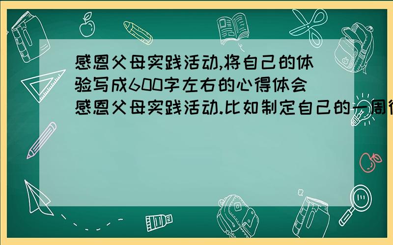 感恩父母实践活动,将自己的体验写成600字左右的心得体会感恩父母实践活动.比如制定自己的一周德育作业,周一向父母道一声“请你们放心”；周二为父母准备一盆洗脚水；周三为父母准备