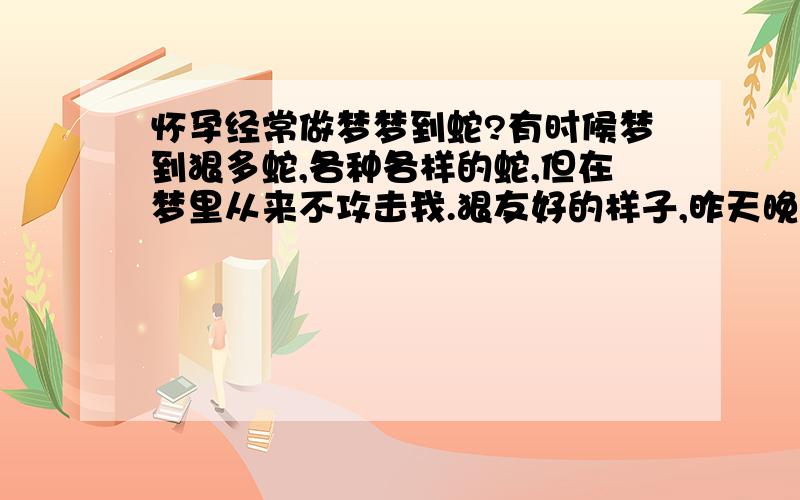 怀孕经常做梦梦到蛇?有时候梦到狠多蛇,各种各样的蛇,但在梦里从来不攻击我.狠友好的样子,昨天晚上又梦到二条狠大狠长的蛇,