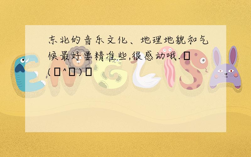 东北的音乐文化、地理地貌和气候最好要精准些,很感动哦.╭(╯^╰)╮