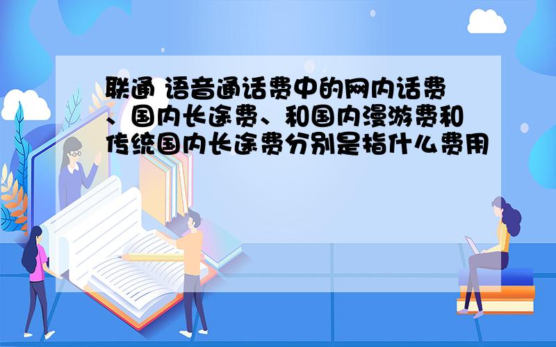 联通 语音通话费中的网内话费、国内长途费、和国内漫游费和传统国内长途费分别是指什么费用