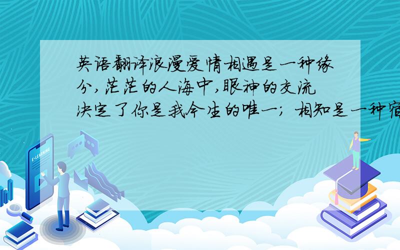 英语翻译浪漫爱情相遇是一种缘分,茫茫的人海中,眼神的交流决定了你是我今生的唯一； 相知是一种宿命,在相处过程中,心灵的交会让我们有诉不尽浪漫情怀； 相守是一种承诺,在人世轮回中