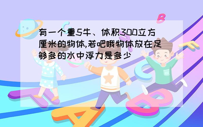 有一个重5牛、体积300立方厘米的物体,若吧哦物体放在足够多的水中浮力是多少