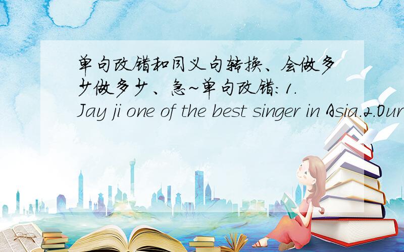 单句改错和同义句转换、会做多少做多少、急~单句改错：1.Jay ji one of the best singer in Asia.2.Our school football team needs our supports.3.It's not possible of him to climb to the top pf the mountain.同义句转换1.To work