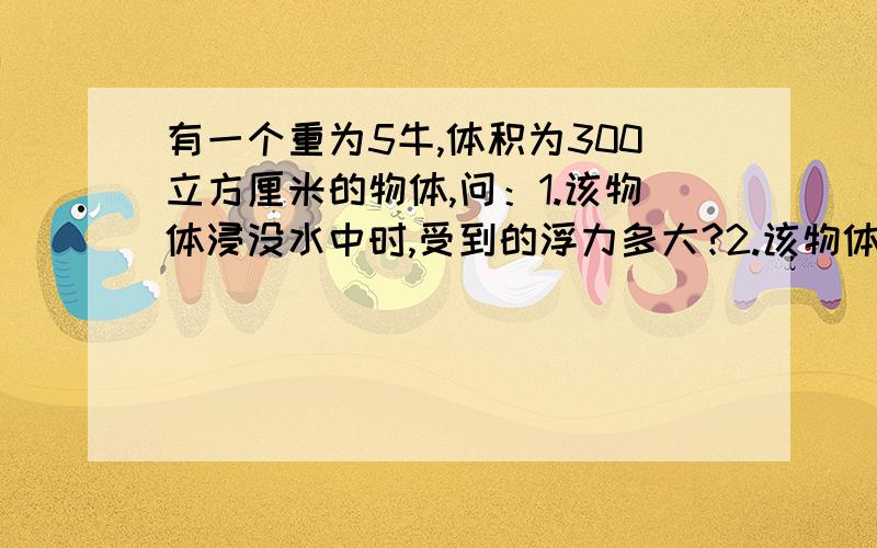 有一个重为5牛,体积为300立方厘米的物体,问：1.该物体浸没水中时,受到的浮力多大?2.该物体在水中是上浮、下沉还是悬浮?