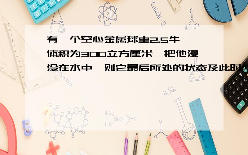 有一个空心金属球重2.5牛、体积为300立方厘米,把他浸没在水中,则它最后所处的状态及此时所受的浮力是