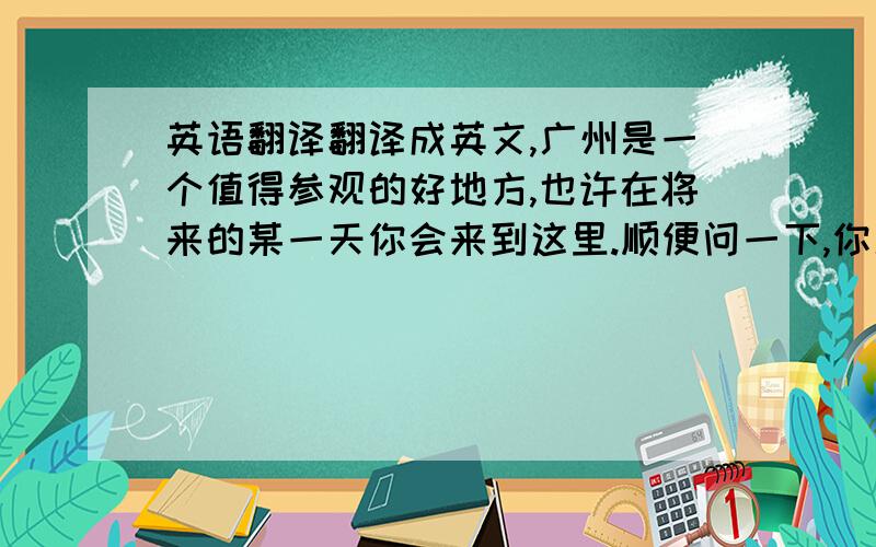 英语翻译翻译成英文,广州是一个值得参观的好地方,也许在将来的某一天你会来到这里.顺便问一下,你几岁?