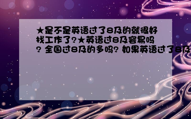 ★是不是英语过了8及的就很好找工作了?★英语过8及容易吗? 全国过8及的多吗? 如果英语过了8及是不是就算高中文凭都很好找工作了,而且工资很高呀?