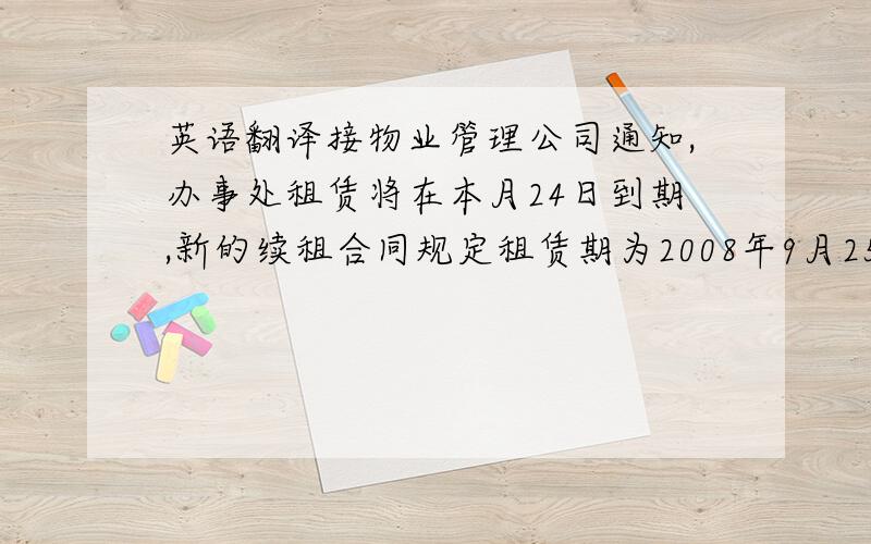 英语翻译接物业管理公司通知,办事处租赁将在本月24日到期,新的续租合同规定租赁期为2008年9月25日至2009年9月24日,房租由原来的45元/方涨至48元/方,110平方共涨至5280,管理费3500不变,长租后每