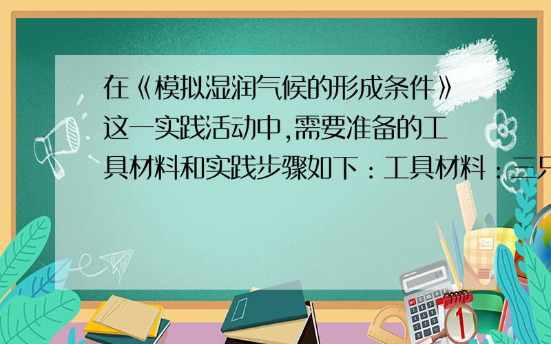 在《模拟湿润气候的形成条件》这一实践活动中,需要准备的工具材料和实践步骤如下：工具材料：三只小塑料杯,少量干燥的沙子,少量清水.①在两只小塑料杯中倒入等量的水,另一只杯子装