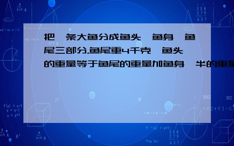 把一条大鱼分成鱼头、鱼身、鱼尾三部分.鱼尾重4千克,鱼头的重量等于鱼尾的重量加鱼身一半的重量,而鱼身的重量等于鱼头的重量加上的鱼尾的重量.这条鱼重多少千克?我知道答案是32,也看