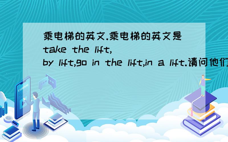 乘电梯的英文.乘电梯的英文是take the lift,by lift,go in the lift,in a lift.请问他们 可以通用吗?如果不可以通用,请说明一下什么情况下用什么.