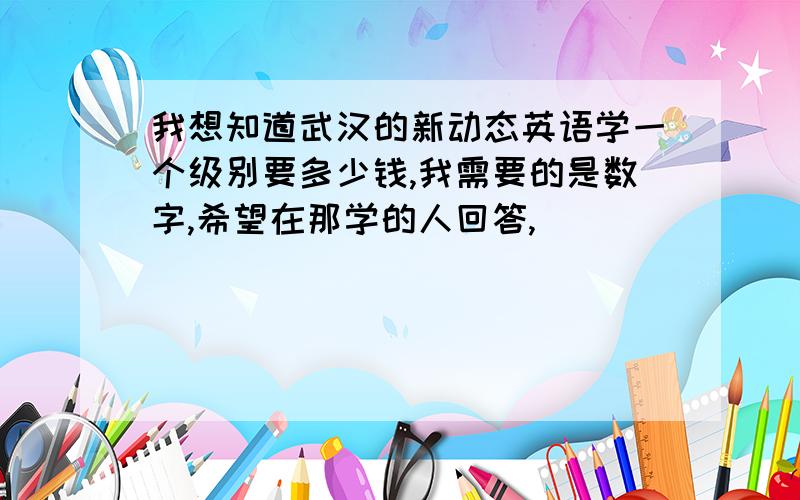 我想知道武汉的新动态英语学一个级别要多少钱,我需要的是数字,希望在那学的人回答,