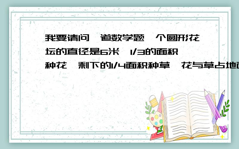 我要请问一道数学题一个圆形花坛的直径是6米,1/3的面积种花,剩下的1/4面积种草,花与草占地面积各是多少平方米?面积比是多少