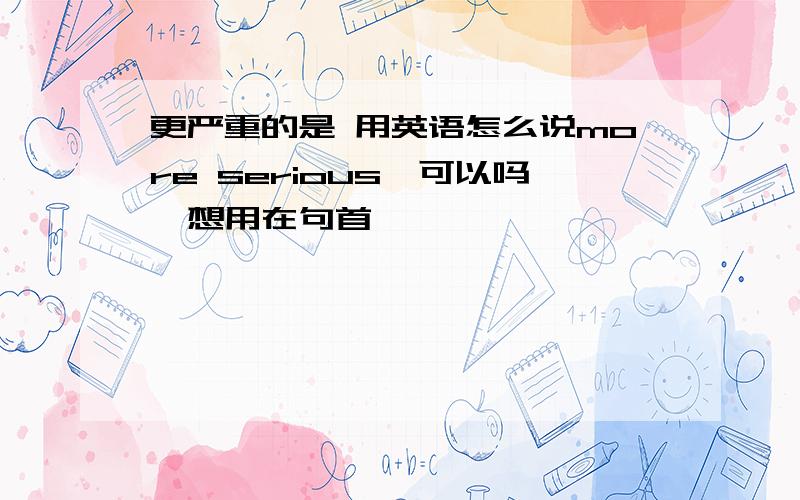 更严重的是 用英语怎么说more serious,可以吗,想用在句首