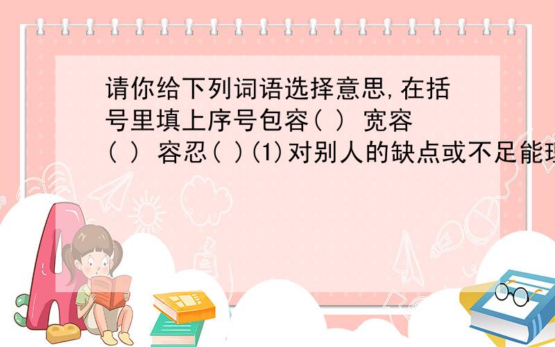 请你给下列词语选择意思,在括号里填上序号包容( ) 宽容( ) 容忍( )(1)对别人的缺点或不足能理解,而且不计较或追究.(2)对别人的缺点或不足能忍受.(3)能容纳别人的缺点或不足.