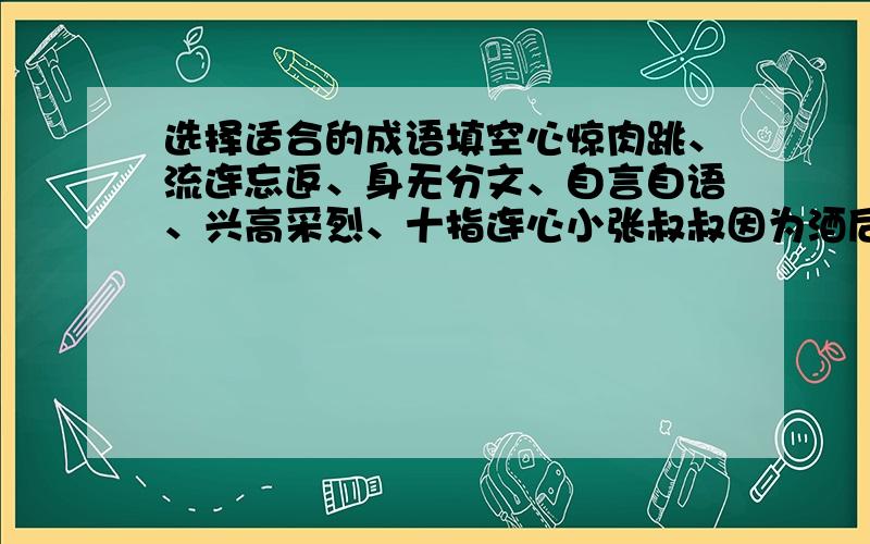 选择适合的成语填空心惊肉跳、流连忘返、身无分文、自言自语、兴高采烈、十指连心小张叔叔因为酒后驾车被扣住,张奶奶急的坐立不安,虽说他是（ ）,但对于疼爱儿子的母亲来说也是（