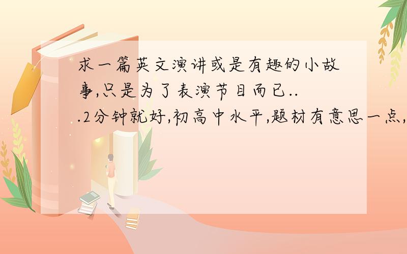 求一篇英文演讲或是有趣的小故事,只是为了表演节目而已...2分钟就好,初高中水平,题材有意思一点,不要什么奥运,北京,我爱英语xxx像什么我喜欢的城市,或是有意思的小故事都行呵呵，我学