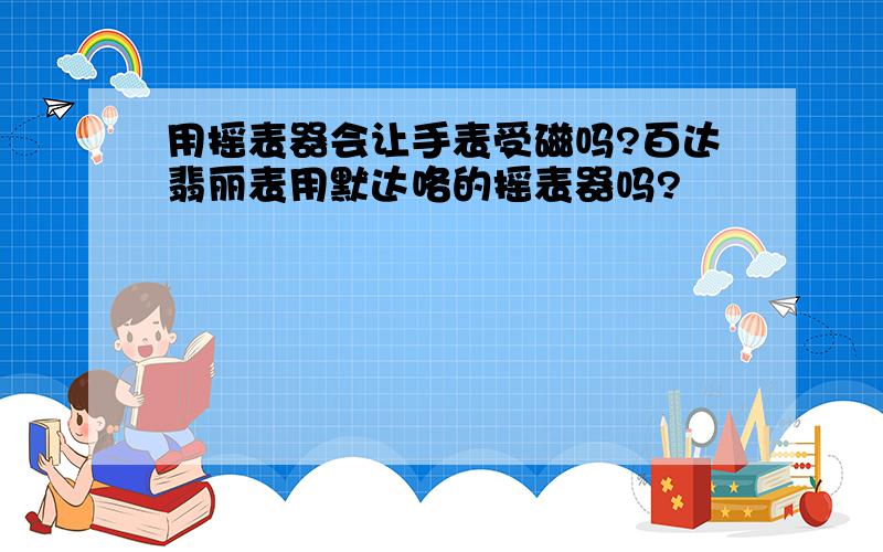 用摇表器会让手表受磁吗?百达翡丽表用默达咯的摇表器吗?