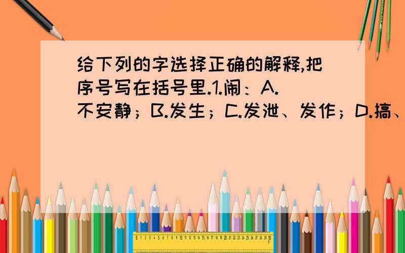 给下列的字选择正确的解释,把序号写在括号里.1.闹：A.不安静；B.发生；C.发泄、发作；D.搞、弄.（1）.我家虽然居住在闹市区,却不噪杂.（）（2）.进来,我们班级闹红眼病,得抓紧治疗和预防.