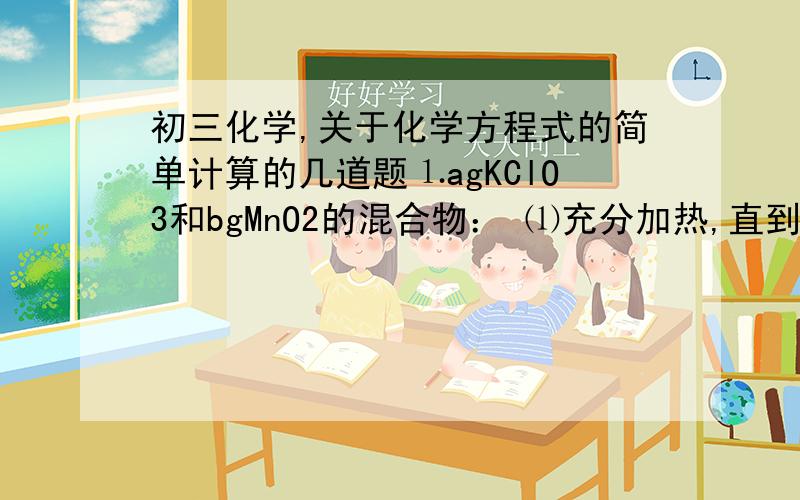 初三化学,关于化学方程式的简单计算的几道题⒈agKClO3和bgMnO2的混合物： ⑴充分加热,直到不再产生气体为止,测得生成cgKCl,则生成O2____g ⑵充分加热,直到不再产生气体为止,若得残余物cg,则生