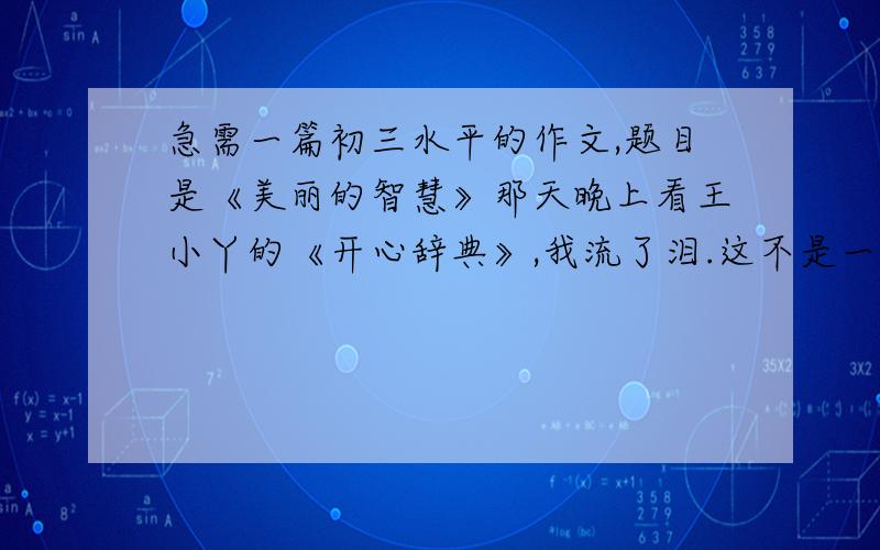 急需一篇初三水平的作文,题目是《美丽的智慧》那天晚上看王小丫的《开心辞典》,我流了泪.这不是一个煽情的节目,大凡不再爱琼瑶阿姨和金庸大侠的人才会喜欢,因为有一种真实和聪明在