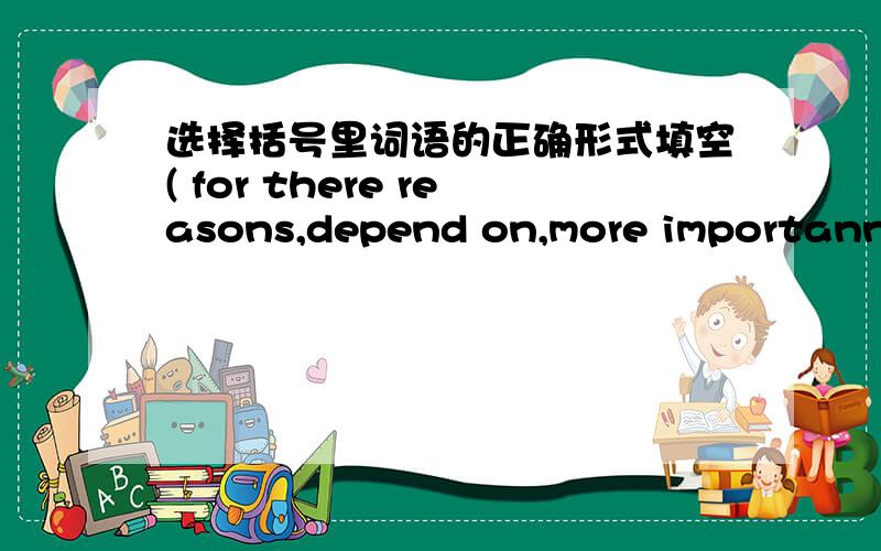 选择括号里词语的正确形式填空( for there reasons,depend on,more importanntly,be able to,control,essential,information,operate,rarely,tiny)1.______,people should care for their health.2._____,we often call computers electronic brains.3.Wh