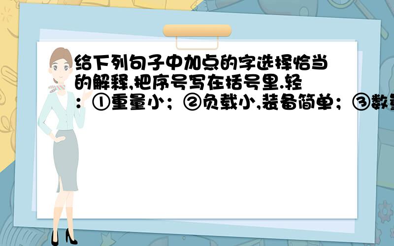 给下列句子中加点的字选择恰当的解释,把序号写在括号里.轻：①重量小；②负载小,装备简单；③数量少,程度浅；④轻松；⑤不重要；⑥用力不猛；⑦轻率；⑧不庄重,不严肃；⑨轻视.①有