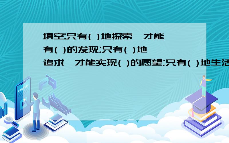 填空:只有( )地探索,才能有( )的发现;只有( )地追求,才能实现( )的愿望;只有( )地生活,