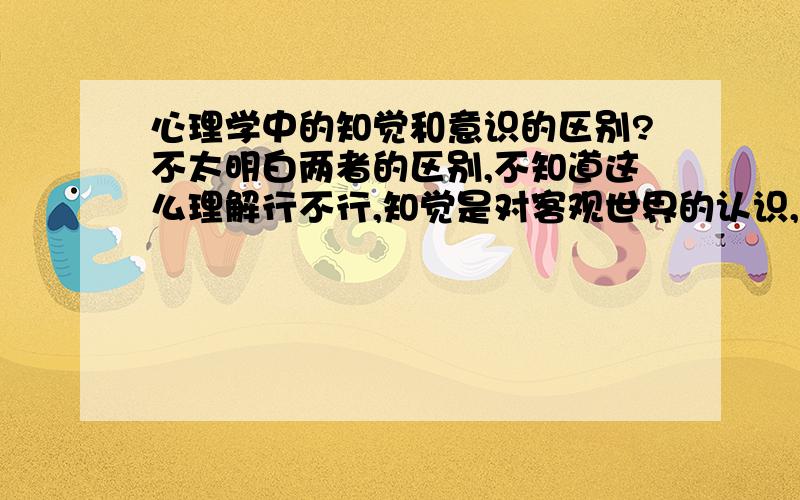 心理学中的知觉和意识的区别?不太明白两者的区别,不知道这么理解行不行,知觉是对客观世界的认识,意识是对主观世界的认识,最好举例说明.