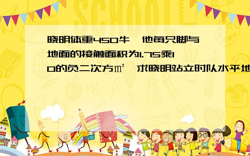 晓明体重450牛,他每只脚与地面的接触面积为1.75乘10的负二次方㎡,求晓明站立时队水平地面的压力和压强.