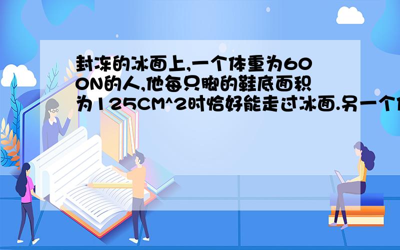 封冻的冰面上,一个体重为600N的人,他每只脚的鞋底面积为125CM^2时恰好能走过冰面.另一个体重相同650牛的人,每只脚的鞋底面积为175CM^2,为了安全走过地面,他最多能负重多少?