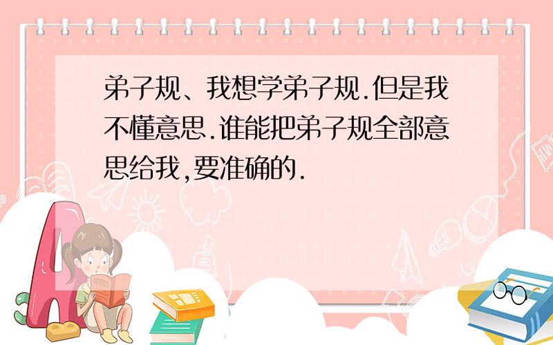 弟子规、我想学弟子规.但是我不懂意思.谁能把弟子规全部意思给我,要准确的.