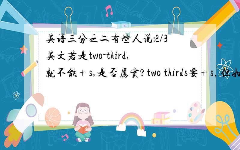 英语三分之二有些人说：2/3英文若是two-third,就不能+s,是否属实?two thirds要+s，但如果有横线还要+吗？