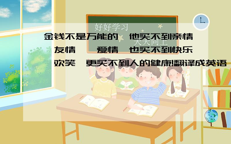 金钱不是万能的,他买不到亲情、友情,、爱情、也买不到快乐、欢笑、更买不到人的健康!翻译成英语