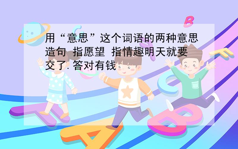 用“意思”这个词语的两种意思造句 指愿望 指情趣明天就要交了.答对有钱