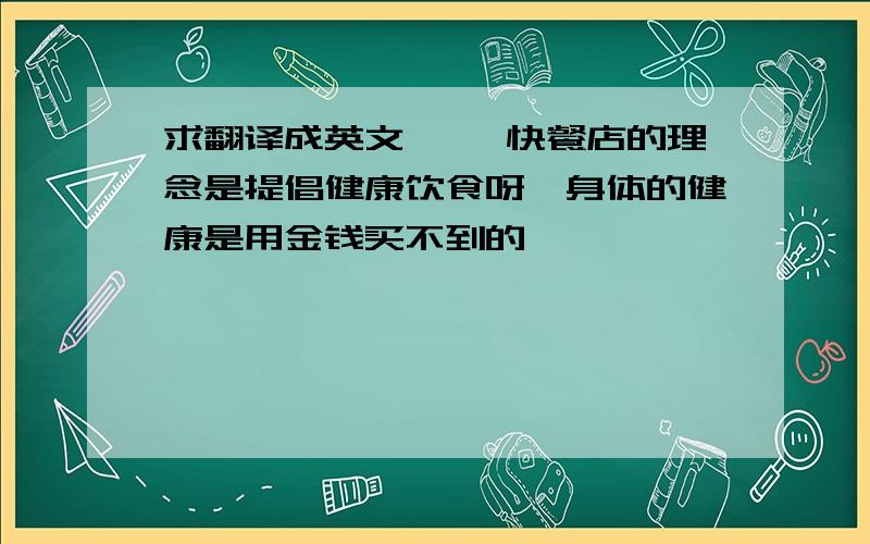 求翻译成英文 ××快餐店的理念是提倡健康饮食呀,身体的健康是用金钱买不到的