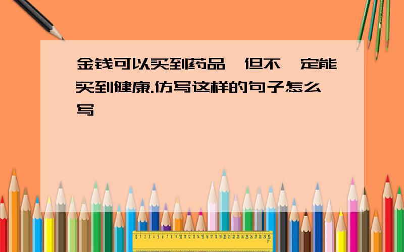 金钱可以买到药品,但不一定能买到健康.仿写这样的句子怎么写